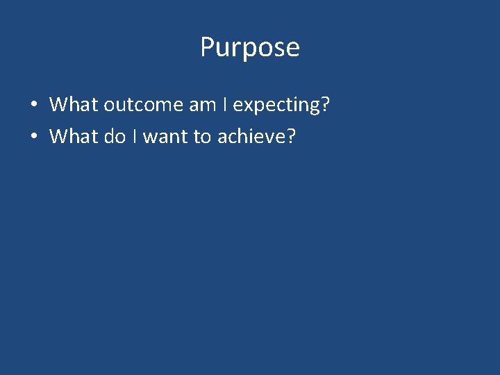 Purpose • What outcome am I expecting? • What do I want to achieve?