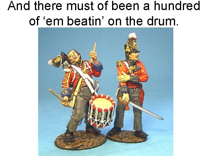 And there must of been a hundred of ‘em beatin’ on the drum. 