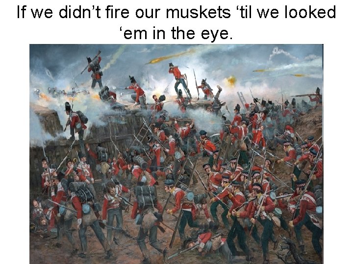 If we didn’t fire our muskets ‘til we looked ‘em in the eye. 