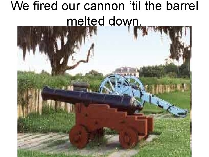 We fired our cannon ‘til the barrel melted down. 