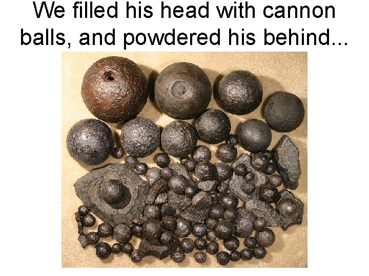 We filled his head with cannon balls, and powdered his behind. . . 