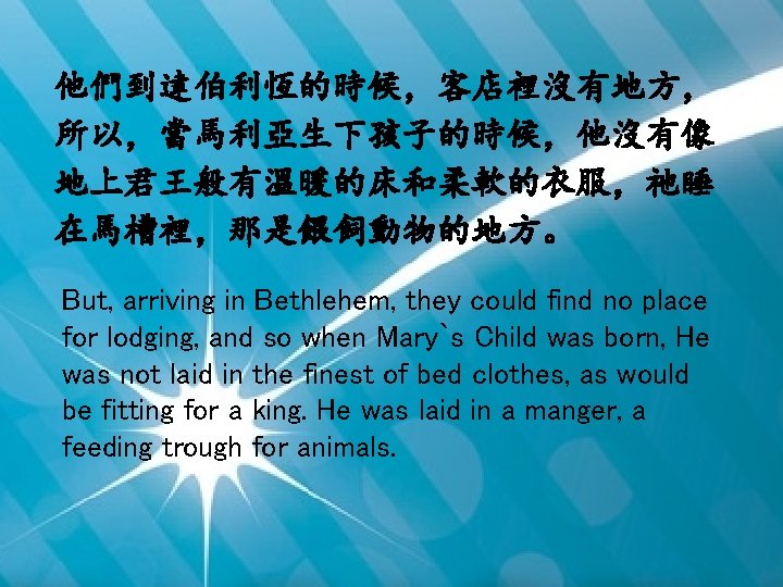 他們到達伯利恆的時候，客店裡沒有地方， 所以，當馬利亞生下孩子的時候，他沒有像 地上君王般有溫暖的床和柔軟的衣服，祂睡 在馬槽裡，那是餵飼動物的地方。 But, arriving in Bethlehem, they could find no place for