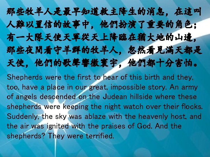 那些牧羊人是最早知道救主降生的消息，在這叫 人難以置信的故事中，他們扮演了重要的角色； 有一大隊天使天軍從天上降臨在猶大地的山邊， 那些夜間看守羊群的牧羊人，忽然看見滿天都是 天使，他們的歌聲響徹寰宇，他們都十分害怕。 Shepherds were the first to hear of this birth