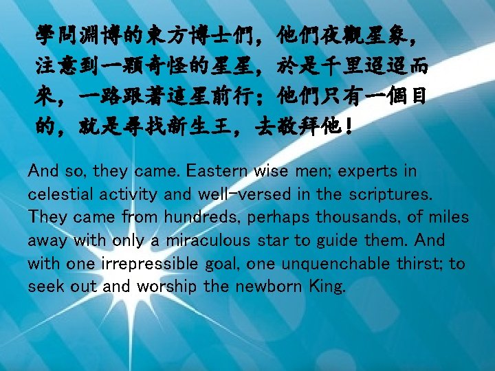 學問淵博的東方博士們，他們夜觀星象， 注意到一顆奇怪的星星，於是千里迢迢而 來，一路跟著這星前行；他們只有一個目 的，就是尋找新生王，去敬拜他！ And so, they came. Eastern wise men; experts in celestial