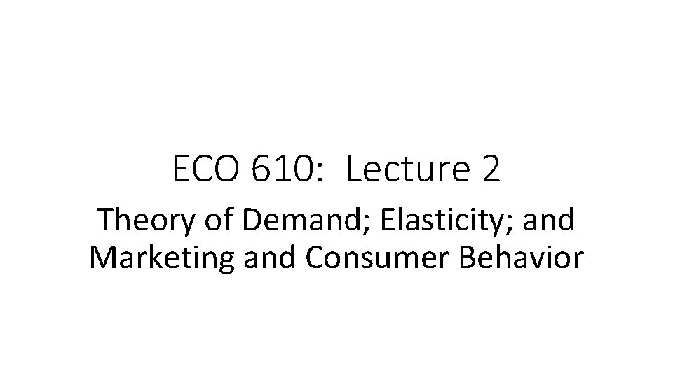 ECO 610: Lecture 2 Theory of Demand; Elasticity; and Marketing and Consumer Behavior 