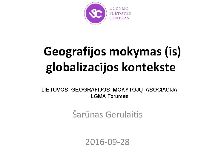 Geografijos mokymas (is) globalizacijos kontekste LIETUVOS GEOGRAFIJOS MOKYTOJŲ ASOCIACIJA LGMA Forumas Šarūnas Gerulaitis 2016