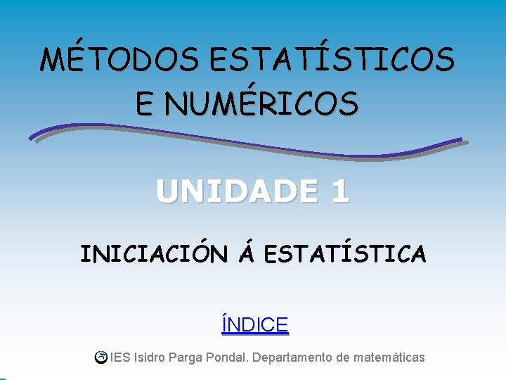 MÉTODOS ESTATÍSTICOS E NUMÉRICOS UNIDADE 1 INICIACIÓN Á ESTATÍSTICA ÍNDICE IES Isidro Parga Pondal.