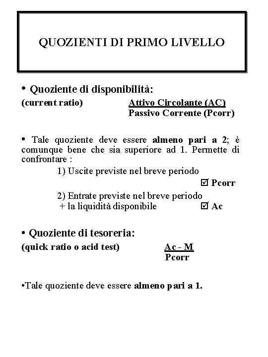 QUOZIENTI DI PRIMO LIVELLO • Quoziente di disponibilità: (current ratio) Attivo Circolante (AC) Passivo QUOZIENTI DI PRIMO LIVELLO • Quoziente di disponibilità: (current ratio) Attivo Circolante (AC) Passivo