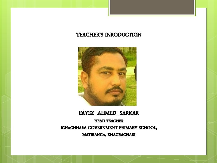 TEACHER’S INRODUCTION FAYEZ AHMED SARKAR HEAD TEACHER ICHACHHARA GOVERNMENT PRIMARY SCHOOL, MATIRANGA, KHAGRACHARI 