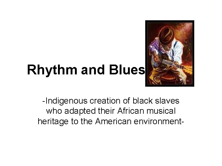 Rhythm and Blues -Indigenous creation of black slaves who adapted their African musical heritage