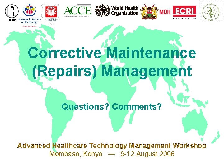 IFHE Corrective Maintenance (Repairs) Management Questions? Comments? Advanced Healthcare Technology Management Workshop Mombasa, Kenya IFHE Corrective Maintenance (Repairs) Management Questions? Comments? Advanced Healthcare Technology Management Workshop Mombasa, Kenya