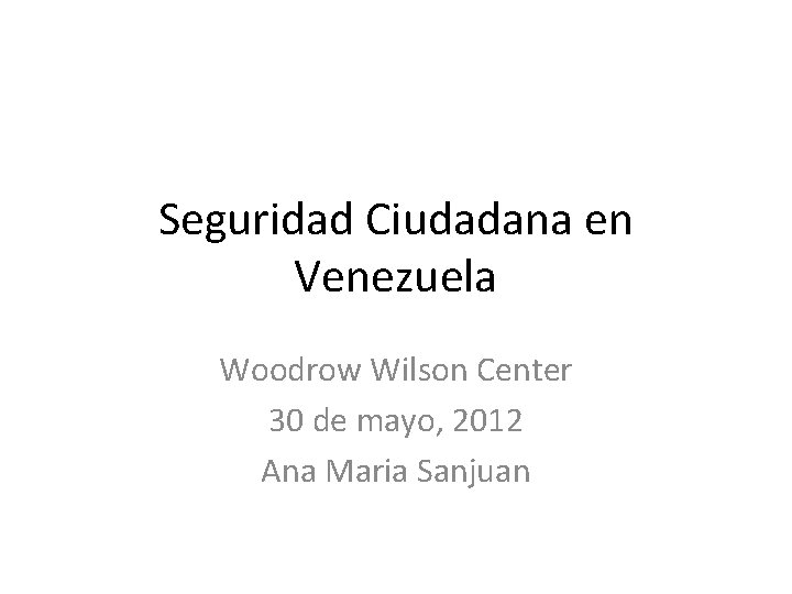 Seguridad Ciudadana en Venezuela Woodrow Wilson Center 30 de mayo, 2012 Ana Maria Sanjuan