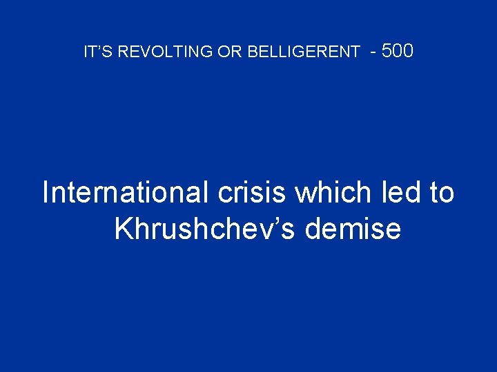 IT’S REVOLTING OR BELLIGERENT - 500 International crisis which led to Khrushchev’s demise 
