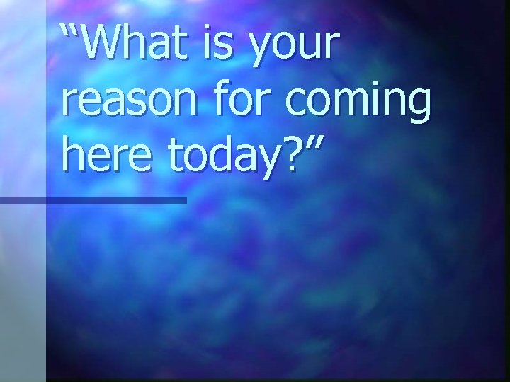 “What is your reason for coming here today? ” 