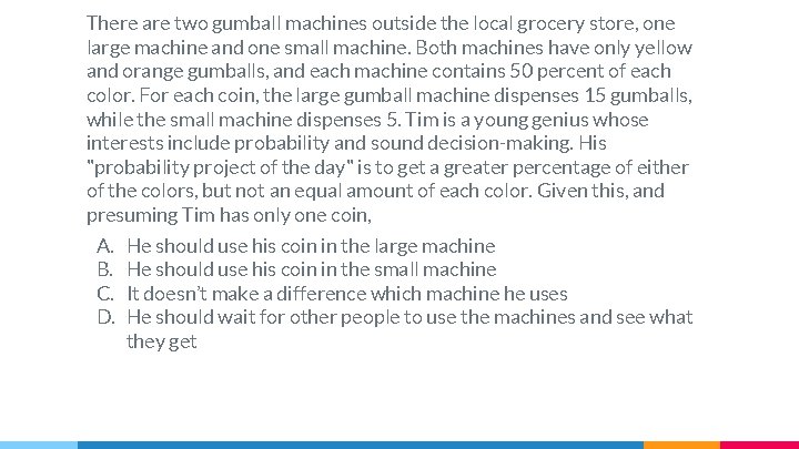 There are two gumball machines outside the local grocery store, one large machine and