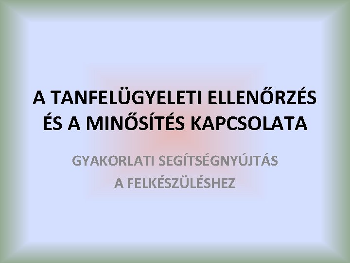 A TANFELÜGYELETI ELLENŐRZÉS ÉS A MINŐSÍTÉS KAPCSOLATA GYAKORLATI SEGÍTSÉGNYÚJTÁS A FELKÉSZÜLÉSHEZ 