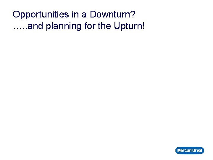 Opportunities in a Downturn? …. . and planning for the Upturn! 