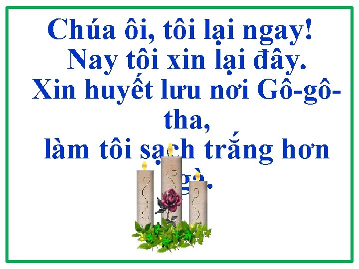 Chúa ôi, tôi lại ngay! Nay tôi xin lại đây. Xin huyết lưu nơi Chúa ôi, tôi lại ngay! Nay tôi xin lại đây. Xin huyết lưu nơi