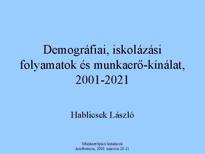 Demográfiai, iskolázási folyamatok és munkaerő-kínálat, 2001 -2021 Hablicsek László Munkaerőpiaci kutatások konferencia, 2008. március