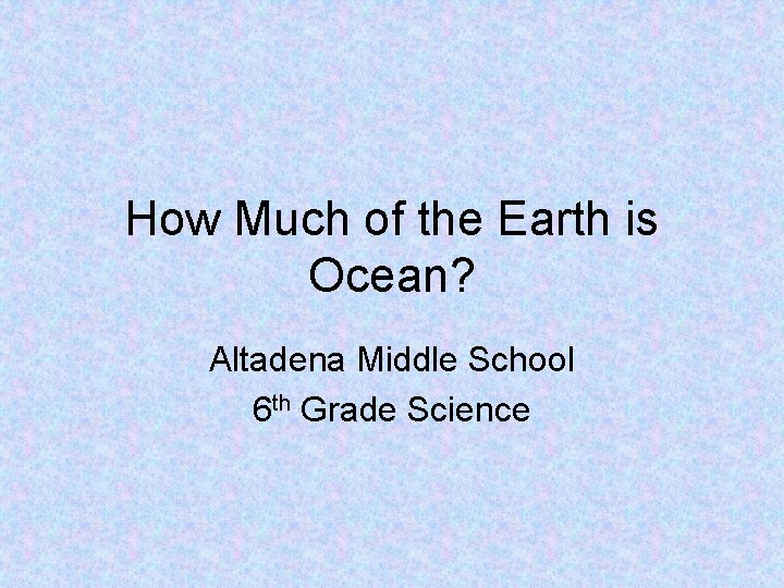How Much of the Earth is Ocean? Altadena Middle School 6 th Grade Science