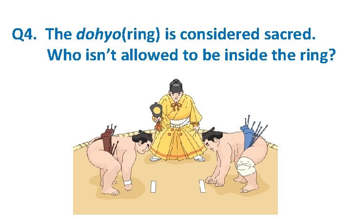 Q 4. The dohyo(ring) is considered sacred. 　　　Who isn’t allowed to be inside the