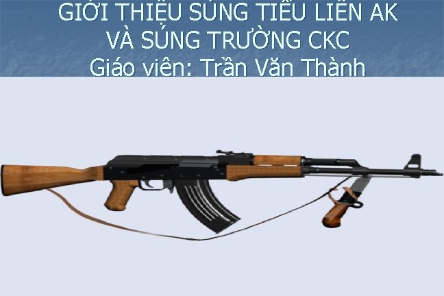 GIỚI THIỆU SÚNG TIỂU LIÊN AK VÀ SÚNG TRƯỜNG CKC Giáo viên: Trần Văn