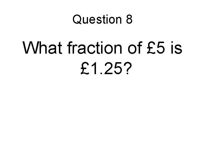 Question 8 What fraction of £ 5 is £ 1. 25? 