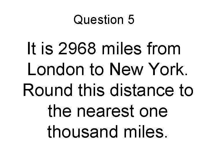 Question 5 It is 2968 miles from London to New York. Round this distance