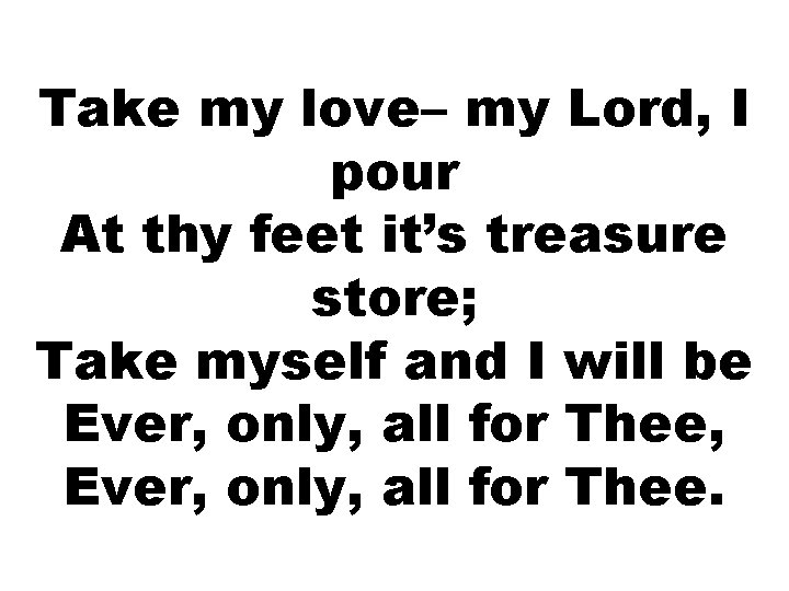 Take my love– my Lord, I pour At thy feet it’s treasure store; Take Take my love– my Lord, I pour At thy feet it’s treasure store; Take