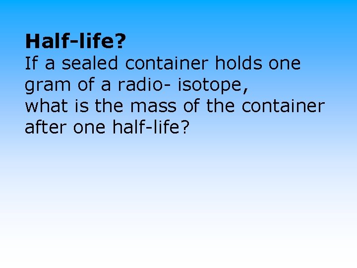 Half-life? If a sealed container holds one gram of a radio- isotope, what is