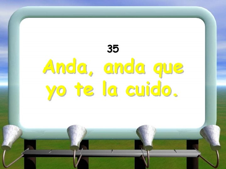 Anda, yo te 35 anda que la cuido. 
