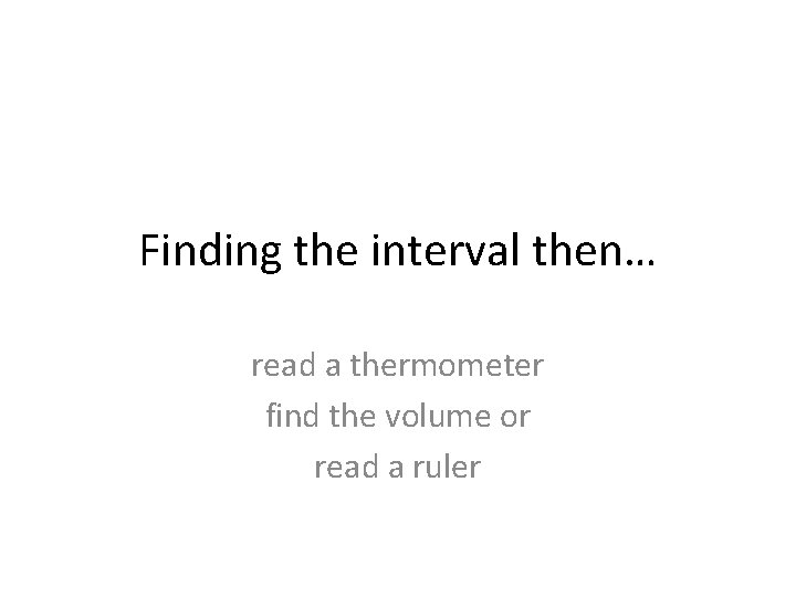 Finding the interval then… read a thermometer find the volume or read a ruler
