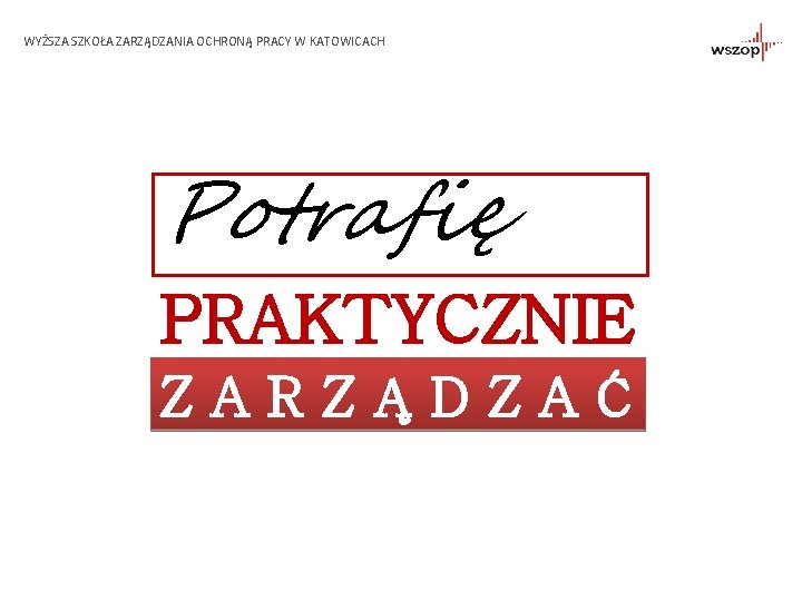 WYŻSZA SZKOŁA ZARZĄDZANIA OCHRONĄ PRACY W KATOWICACH Potrafię PRAKTYCZNIE ZARZĄDZAĆ 