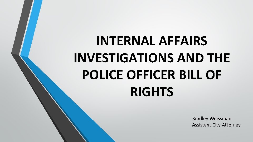 INTERNAL AFFAIRS INVESTIGATIONS AND THE POLICE OFFICER BILL OF RIGHTS Bradley Weissman Assistant City