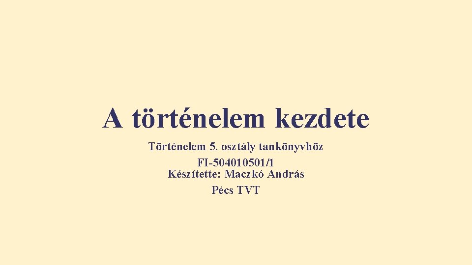 A történelem kezdete Történelem 5. osztály tankönyvhöz FI-504010501/1 Készítette: Maczkó András Pécs TVT A történelem kezdete Történelem 5. osztály tankönyvhöz FI-504010501/1 Készítette: Maczkó András Pécs TVT