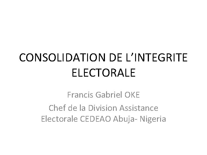 CONSOLIDATION DE L’INTEGRITE ELECTORALE Francis Gabriel OKE Chef de la Division Assistance Electorale CEDEAO