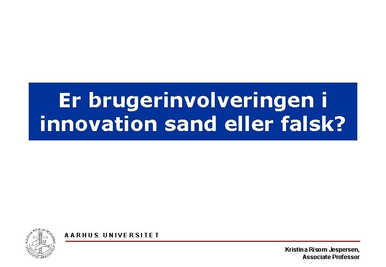 Er brugerinvolveringen i innovation sand eller falsk? AARHUS UNIVERSITET Kristina Risom Jespersen, Associate Professor