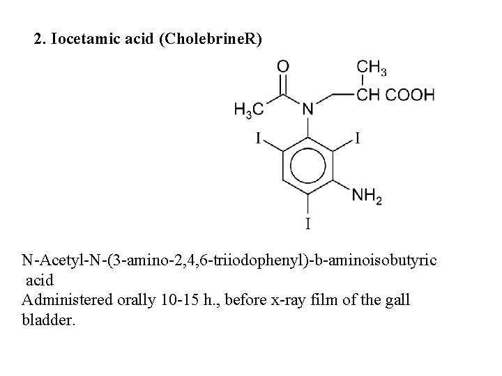 2. Iocetamic acid (Cholebrine. R) N-Acetyl-N-(3 -amino-2, 4, 6 -triiodophenyl)-b-aminoisobutyric acid Administered orally 10 2. Iocetamic acid (Cholebrine. R) N-Acetyl-N-(3 -amino-2, 4, 6 -triiodophenyl)-b-aminoisobutyric acid Administered orally 10