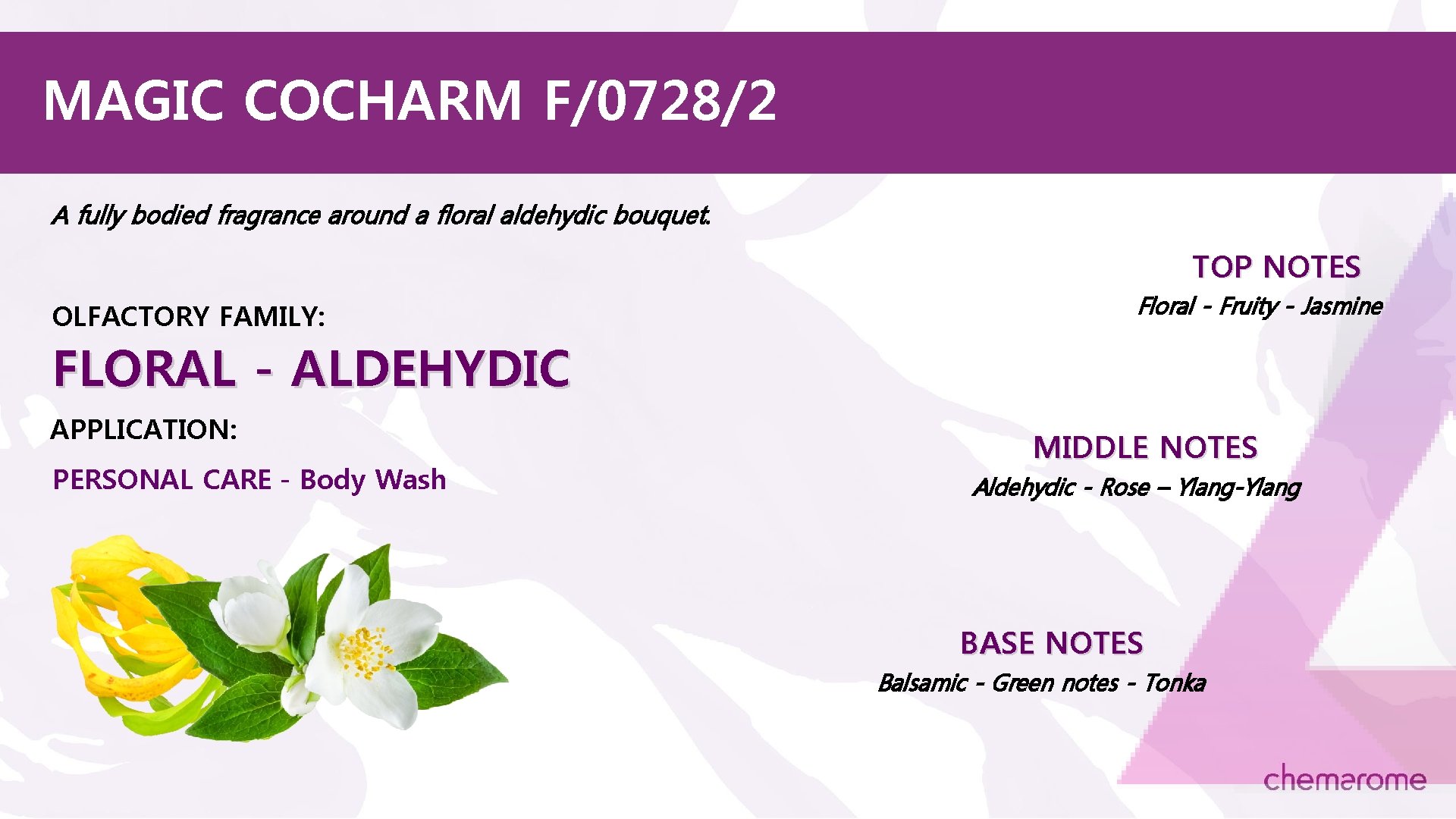 MAGIC COCHARM F/0728/2 A fully bodied fragrance around a floral aldehydic bouquet. TOP NOTES