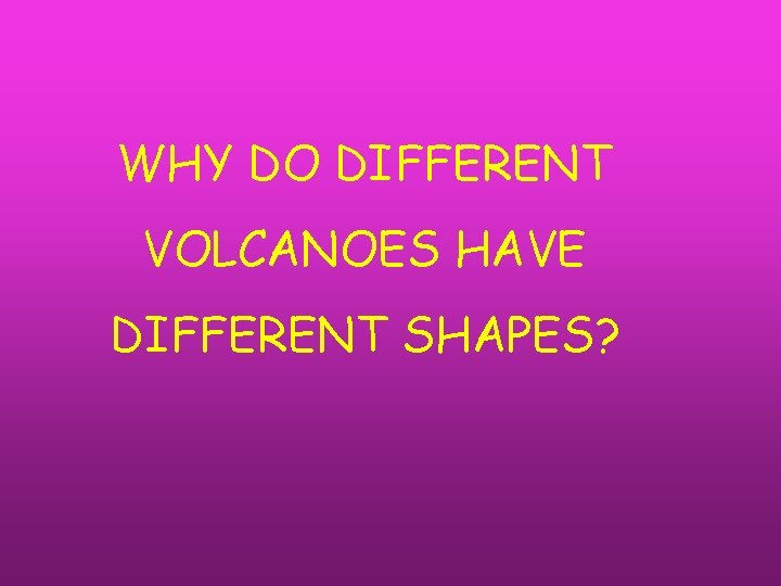WHY DO DIFFERENT VOLCANOES HAVE DIFFERENT SHAPES? 