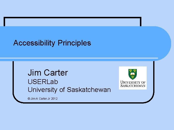 Accessibility Principles Jim Carter USERLab University of Saskatchewan © Jim A Carter Jr 2012