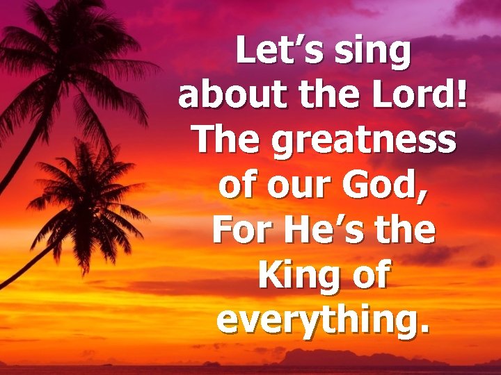 Let’s sing about the Lord! The greatness of our God, For He’s the King