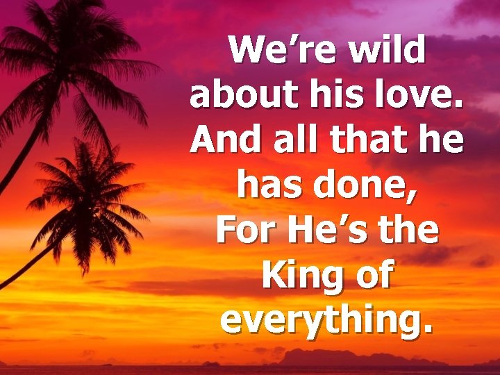 We’re wild about his love. And all that he has done, For He’s the