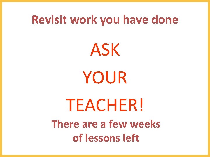 Revisit work you have done ASK YOUR TEACHER! There a few weeks of lessons