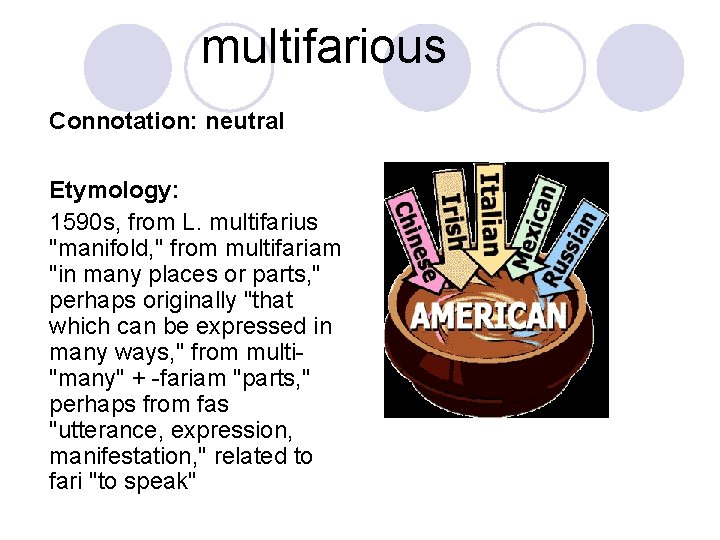 multifarious Connotation: neutral Etymology: 1590 s, from L. multifarius "manifold, " from multifariam "in