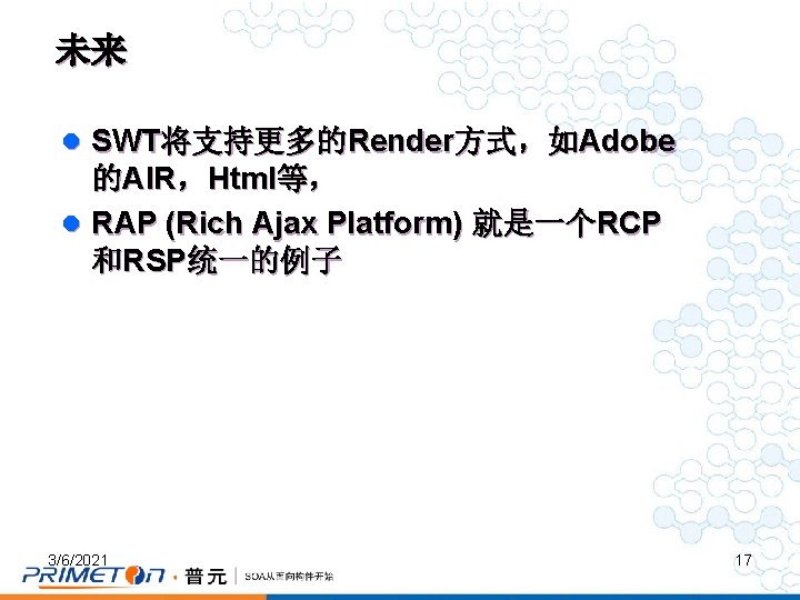 未来 l SWT将支持更多的Render方式，如Adobe 的AIR，Html等， l RAP (Rich Ajax Platform) 就是一个RCP 和RSP统一的例子 3/6/2021 17 