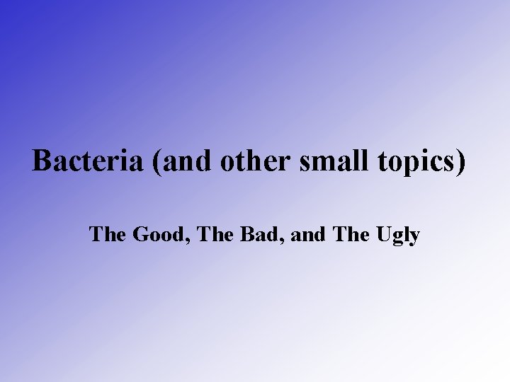 Bacteria (and other small topics) The Good, The Bad, and The Ugly 