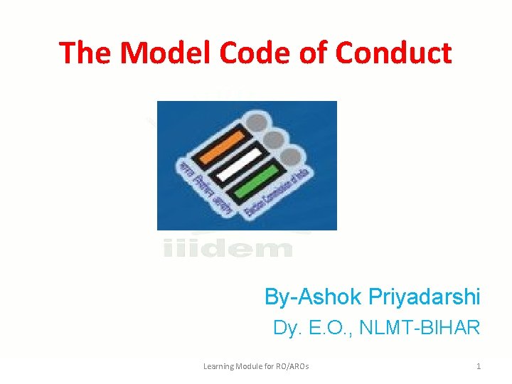 The Model Code of Conduct By-Ashok Priyadarshi Dy. E. O. , NLMT-BIHAR Learning Module