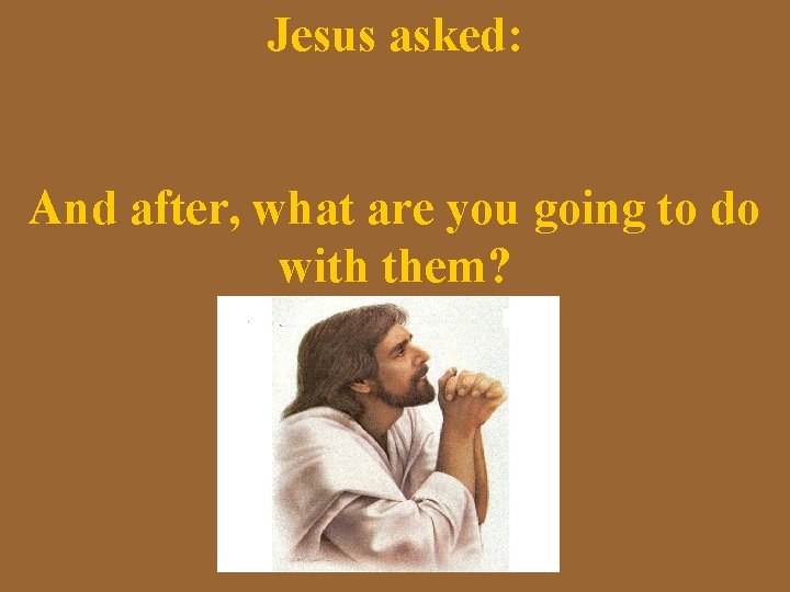 Jesus asked: And after, what are you going to do with them? 