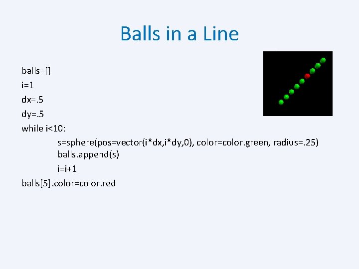 Balls in a Line balls=[] i=1 dx=. 5 dy=. 5 while i<10: s=sphere(pos=vector(i*dx, i*dy,